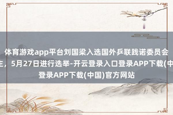体育游戏app平台刘国梁入选国外乒联践诺委员会候选东说念主，5月27日进行选举-开云登录入口登录APP下载(中国)官方网站