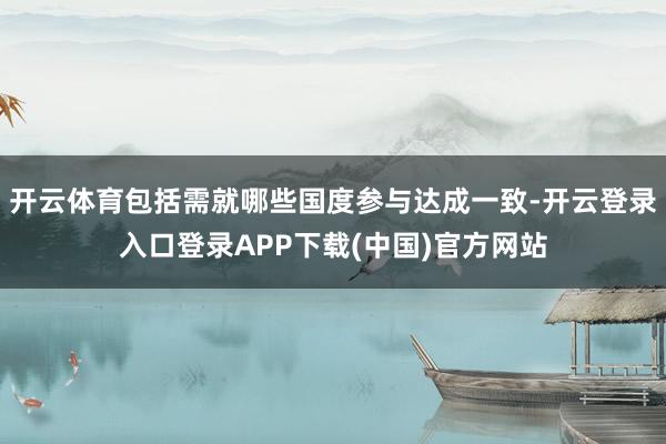 开云体育包括需就哪些国度参与达成一致-开云登录入口登录APP下载(中国)官方网站
