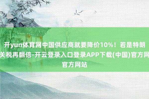 开yun体育网中国供应商就要降价10%！若是特朗普关税再翻倍-开云登录入口登录APP下载(中国)官方网站