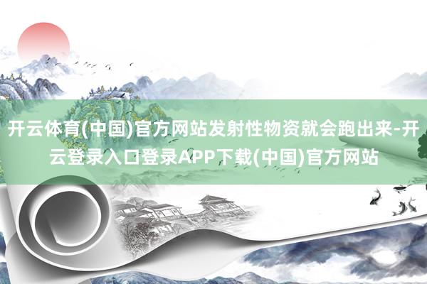 开云体育(中国)官方网站发射性物资就会跑出来-开云登录入口登录APP下载(中国)官方网站