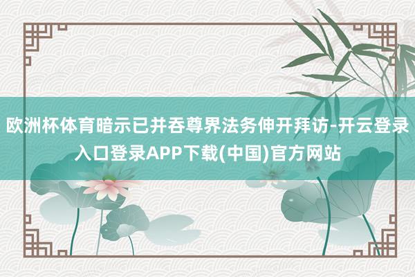 欧洲杯体育暗示已并吞尊界法务伸开拜访-开云登录入口登录APP下载(中国)官方网站
