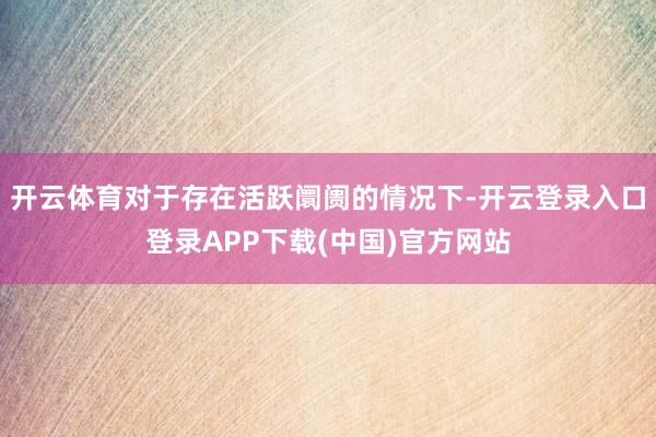 开云体育对于存在活跃阛阓的情况下-开云登录入口登录APP下载(中国)官方网站