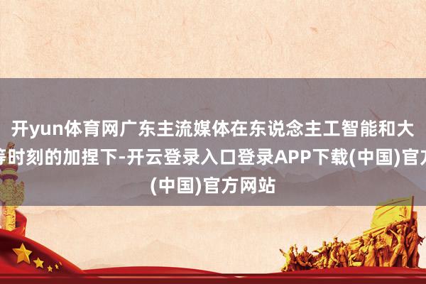 开yun体育网广东主流媒体在东说念主工智能和大数据等时刻的加捏下-开云登录入口登录APP下载(中国)官方网站