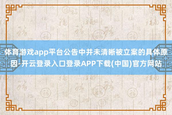 体育游戏app平台公告中并未清晰被立案的具体原因-开云登录入口登录APP下载(中国)官方网站