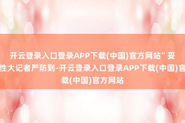 开云登录入口登录APP下载(中国)官方网站”　　妥协可能性大　　记者严防到-开云登录入口登录APP下载(中国)官方网站