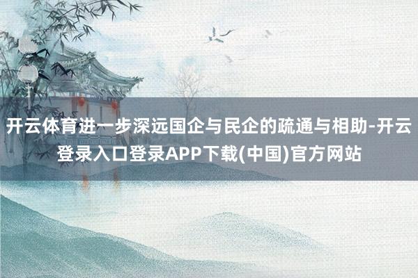 开云体育进一步深远国企与民企的疏通与相助-开云登录入口登录APP下载(中国)官方网站