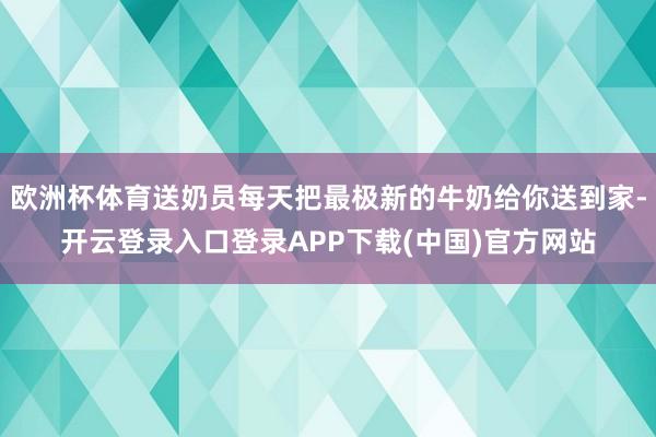 欧洲杯体育送奶员每天把最极新的牛奶给你送到家-开云登录入口登录APP下载(中国)官方网站