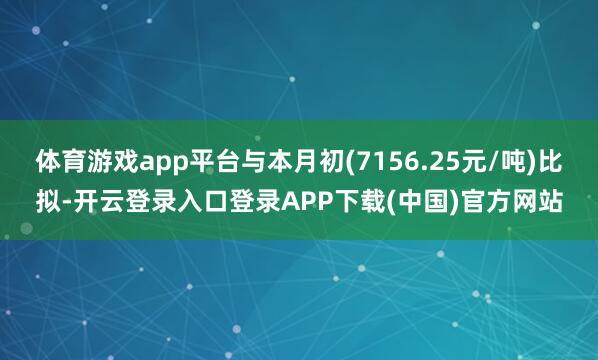体育游戏app平台与本月初(7156.25元/吨)比拟-开云登录入口登录APP下载(中国)官方网站