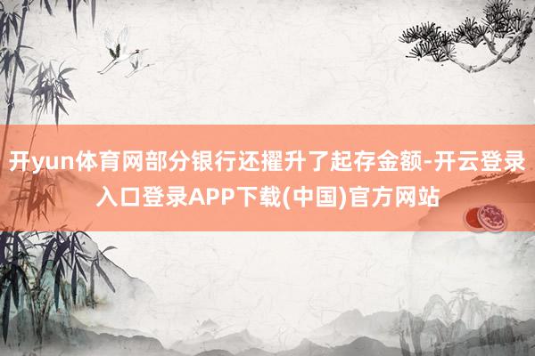 开yun体育网部分银行还擢升了起存金额-开云登录入口登录APP下载(中国)官方网站