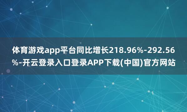 体育游戏app平台同比增长218.96%-292.56%-开云登录入口登录APP下载(中国)官方网站