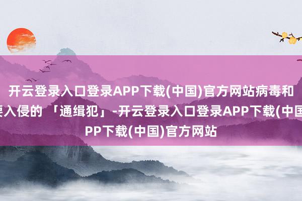 开云登录入口登录APP下载(中国)官方网站病毒和细菌是思要入侵的 「通缉犯」-开云登录入口登录APP下载(中国)官方网站