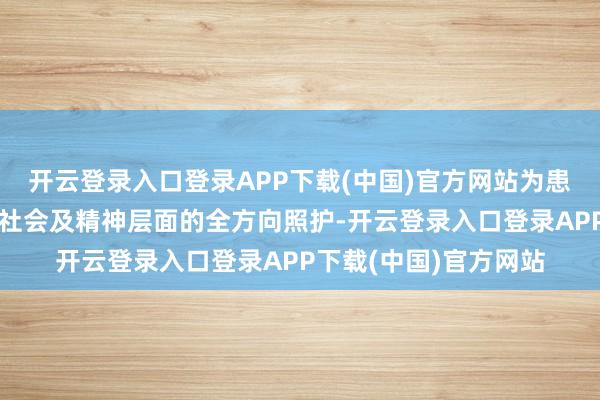 开云登录入口登录APP下载(中国)官方网站为患者提供躯壳、面貌、社会及精神层面的全方向照护-开云登录入口登录APP下载(中国)官方网站