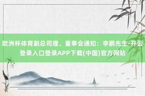 欧洲杯体育副总司理、董事会通知：李鹏先生-开云登录入口登录APP下载(中国)官方网站