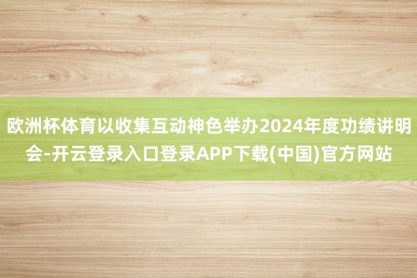 欧洲杯体育以收集互动神色举办2024年度功绩讲明会-开云登录入口登录APP下载(中国)官方网站