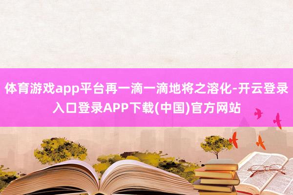 体育游戏app平台再一滴一滴地将之溶化-开云登录入口登录APP下载(中国)官方网站