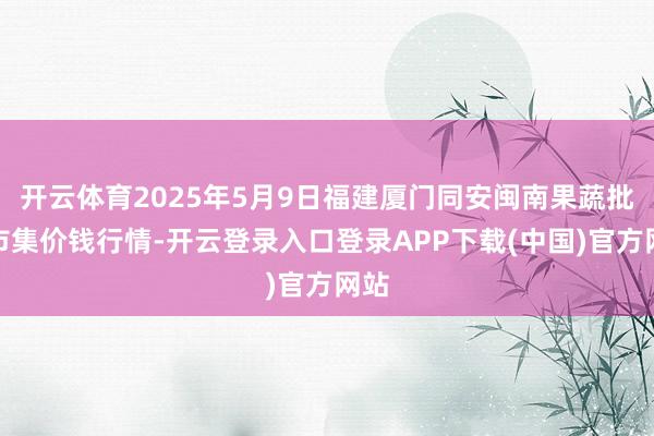 开云体育2025年5月9日福建厦门同安闽南果蔬批发市集价钱行情-开云登录入口登录APP下载(中国)官方网站