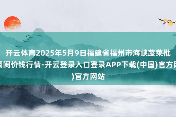 开云体育2025年5月9日福建省福州市海峡蔬菜批发阛阓价钱行情-开云登录入口登录APP下载(中国)官方网站