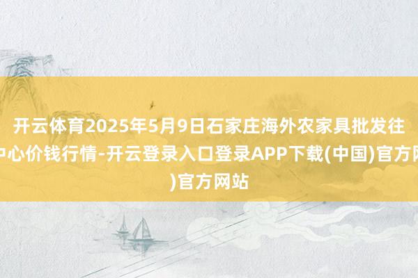 开云体育2025年5月9日石家庄海外农家具批发往返中心价钱行情-开云登录入口登录APP下载(中国)官方网站
